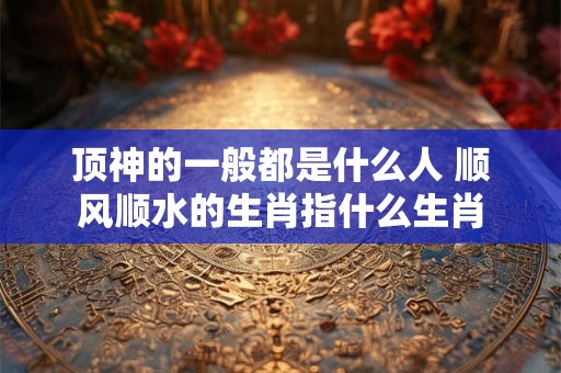 顶神的一般都是什么人 顺风顺水的生肖指什么生肖