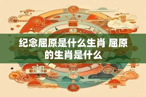 纪念屈原是什么生肖 屈原的生肖是什么