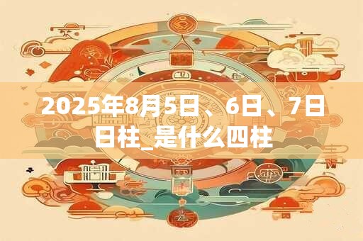 2025年8月5日、6日、7日日柱_是什么四柱