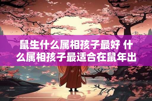 鼠生什么属相孩子最好 什么属相孩子最适合在鼠年出生