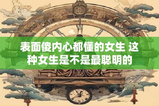 详细阅读:表面傻内心都懂的女生 这种女生是不是最聪明的 表面傻内心都懂的女生 这种女生是不是最聪明的