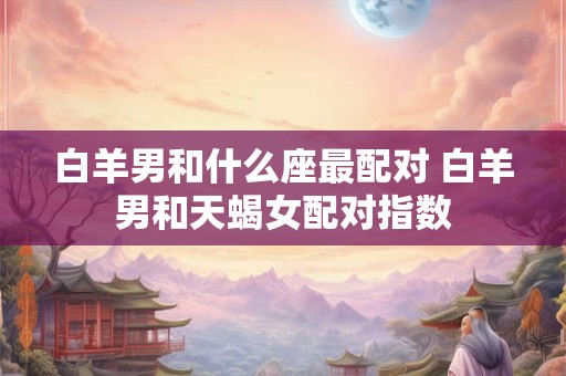 白羊男和什么座最配对 白羊男和天蝎女配对指数