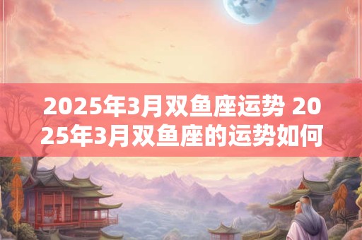 2025年3月双鱼座运势 2025年3月双鱼座的运势如何