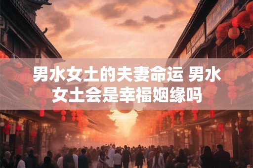 男水女土的夫妻命运 男水女土会是幸福姻缘吗