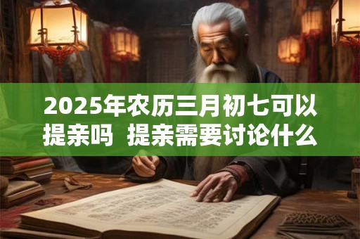 2025年农历三月初七可以提亲吗  提亲需要讨论什么