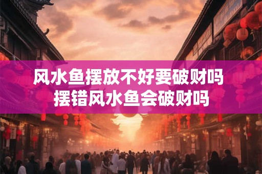 风水鱼摆放不好要破财吗 摆错风水鱼会破财吗
