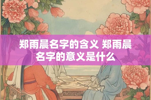 详细阅读:郑雨晨名字的含义 郑雨晨名字的意义是什么 郑雨晨名字的含义 郑雨晨名字的意义是什么