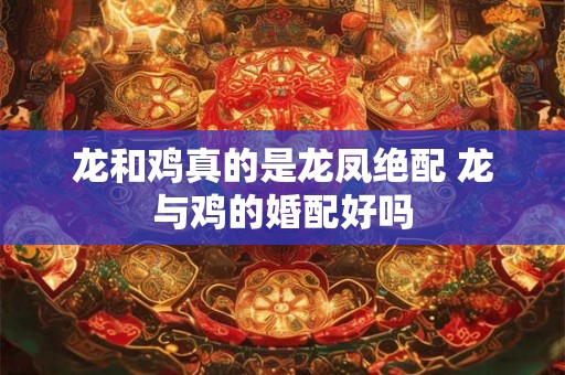 龙和鸡真的是龙凤绝配 龙与鸡的婚配好吗