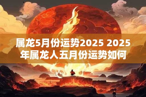 属龙5月份运势2025 2025年属龙人五月份运势如何