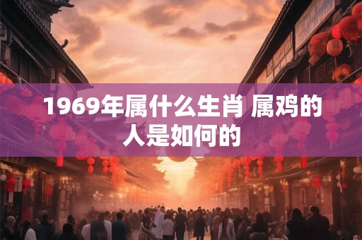 1969年属什么生肖 属鸡的人是如何的