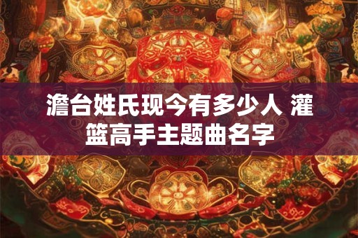 澹台姓氏现今有多少人 灌篮高手主题曲名字 澹台姓氏现今有多少人 灌篮高手主题曲名字