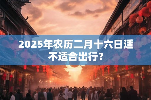 2025年农历二月十六日适不适合出行？