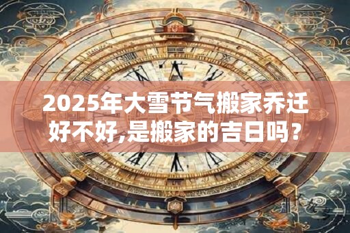 2025年大雪节气搬家乔迁好不好,是搬家的吉日吗？