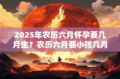 2025年农历六月怀孕要几月生？农历六月要小孩几月份生宝宝？