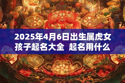 2025年4月6日出生属虎女孩子起名大全  起名用什么字好