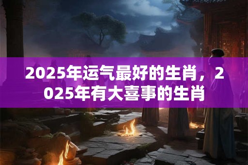 2025年运气最好的生肖，2025年有大喜事的生肖
