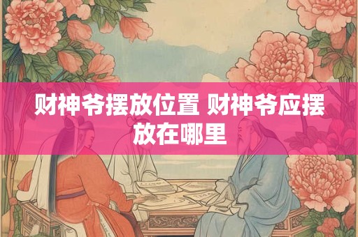 财神爷摆放位置 财神爷应摆放在哪里 财神爷摆放位置 财神爷应摆放在哪里