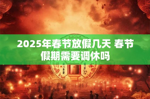 2025年春节放假几天 春节假期需要调休吗