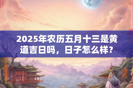 2025年农历五月十三是黄道吉日吗，日子怎么样？