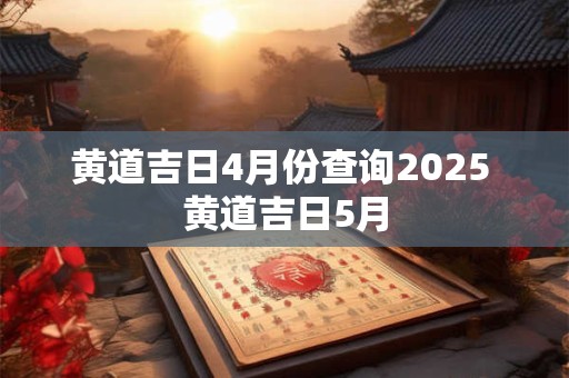 黄道吉日4月份查询2025 黄道吉日5月