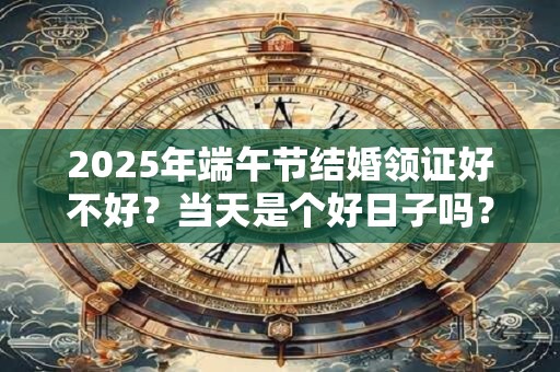 2025年端午节结婚领证好不好？当天是个好日子吗？