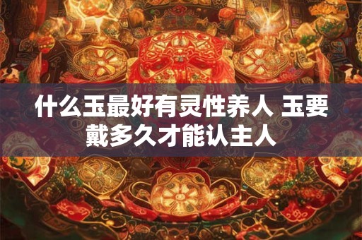 详细阅读:什么玉最好有灵性养人 玉要戴多久才能认主人 什么玉最好有灵性养人 玉要戴多久才能认主人