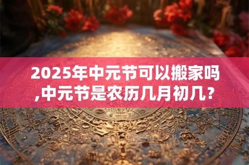 2026年中元节可以搬家吗,中元节是农历几月初几? 2026年中元节可以搬家吗,中元节是农历几月初几?