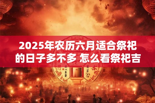 2025年农历六月适合祭祀的日子多不多 怎么看祭祀吉日 2025年农历六月适合祭祀的日子多不多 怎么看祭祀吉日