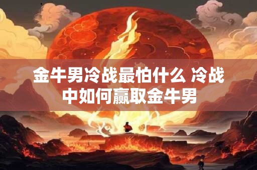 金牛男冷战最怕什么 冷战中如何赢取金牛男 金牛男冷战最怕什么 冷战中如何赢取金牛男