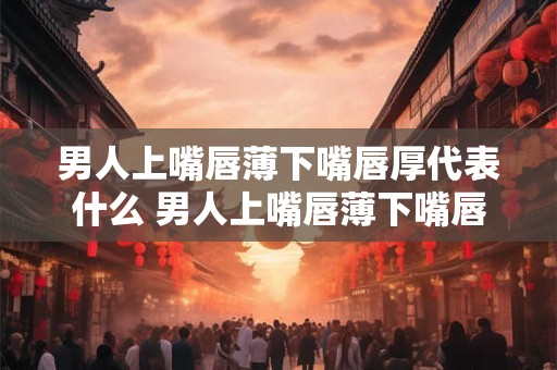 男人上嘴唇薄下嘴唇厚代表什么 男人上嘴唇薄下嘴唇厚是福相