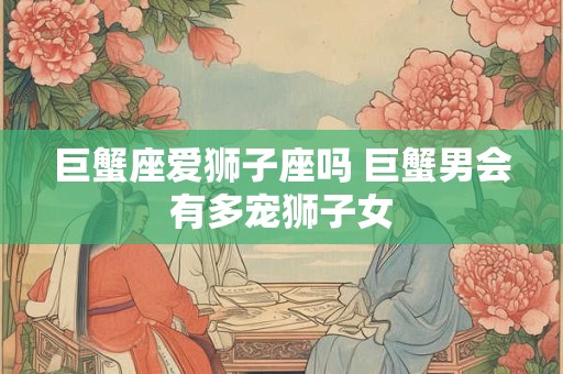 巨蟹座爱狮子座吗 巨蟹男会有多宠狮子女