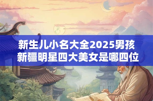 新生儿小名大全2025男孩 新疆明星四大美女是哪四位