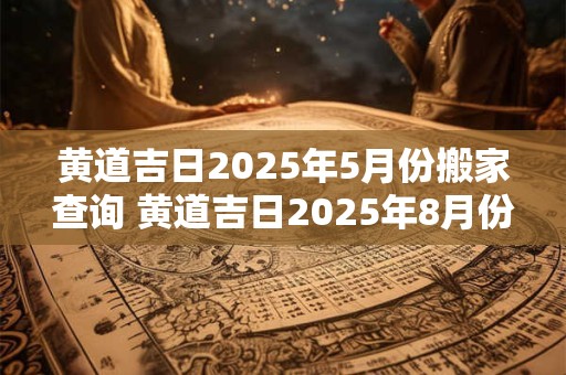 黄道吉日2025年5月份搬家查询 黄道吉日2025年8月份查询