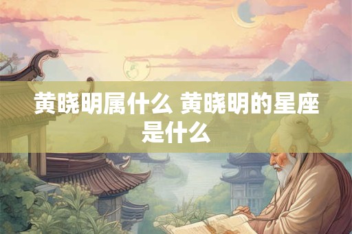 黄晓明属什么 黄晓明的星座是什么