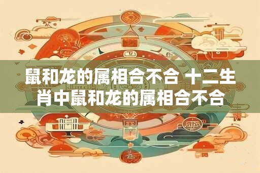鼠和龙的属相合不合 十二生肖中鼠和龙的属相合不合