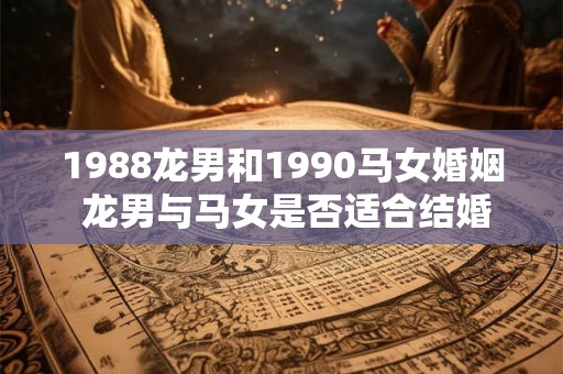 1988龙男和1990马女婚姻 龙男与马女是否适合结婚