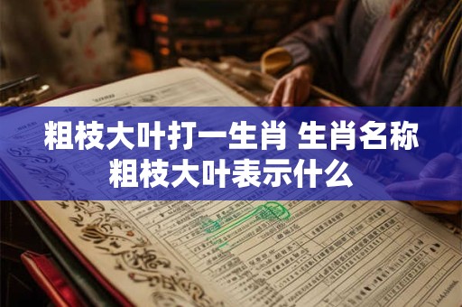 粗枝大叶打一生肖 生肖名称粗枝大叶表示什么