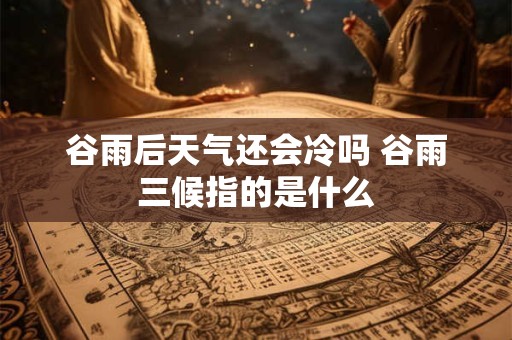 谷雨后天气还会冷吗 谷雨三候指的是什么