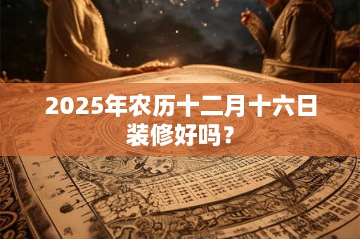 2025年农历十二月十六日装修好吗？