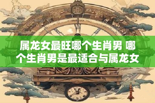 属龙女最旺哪个生肖男 哪个生肖男是最适合与属龙女在一起的