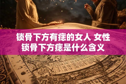 锁骨下方有痣的女人 女性锁骨下方痣是什么含义
