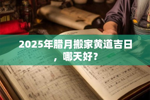 2025年腊月搬家黄道吉日，哪天好？