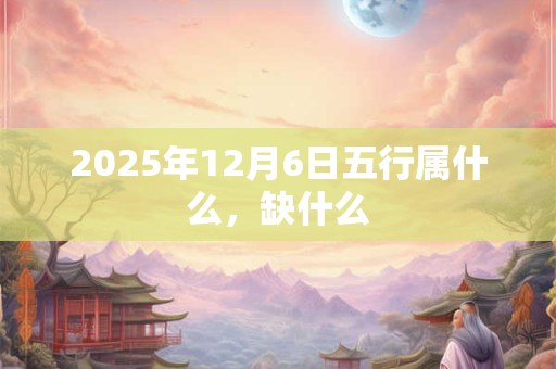 2025年12月6日五行属什么，缺什么