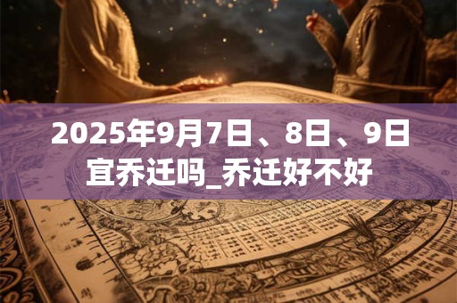 2025年9月7日、8日、9日宜乔迁吗_乔迁好不好