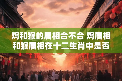 鸡和猴的属相合不合 鸡属相和猴属相在十二生肖中是否相克矛盾
