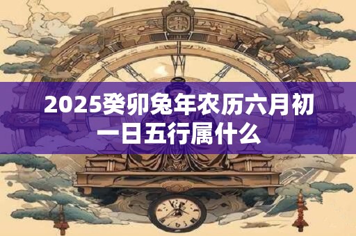 2026癸卯兔年农历六月初一日五行属什么 2026癸卯兔年农历六月初一日五行属什么