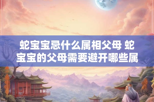 蛇宝宝忌什么属相父母 蛇宝宝的父母需要避开哪些属相意思和原句相同仅做语法调整