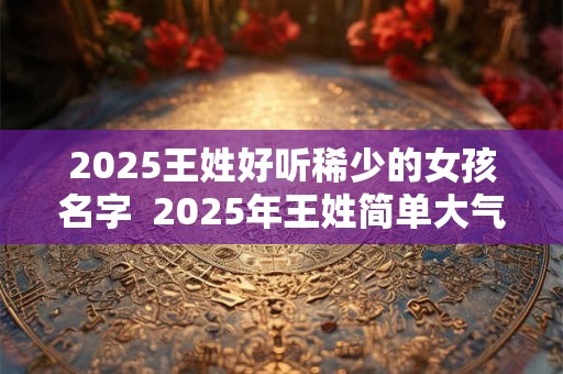 2025王姓好听稀少的女孩名字  2025年王姓简单大气名字