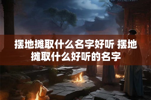 摆地摊取什么名字好听 摆地摊取什么好听的名字