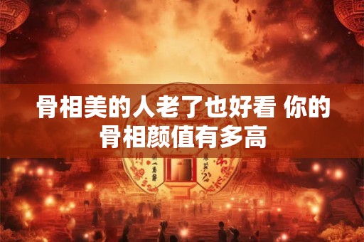 骨相美的人老了也好看 你的骨相颜值有多高
